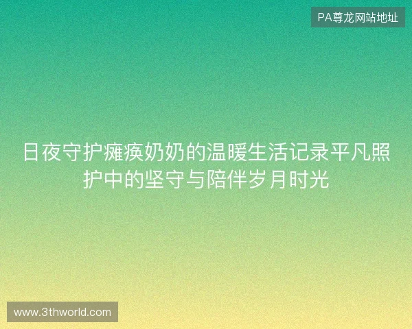 日夜守护瘫痪奶奶的温暖生活记录平凡照护中的坚守与陪伴岁月时光